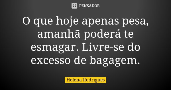 O que hoje apenas pesa, amanhã poderá te esmagar. Livre-se do excesso de bagagem.... Frase de Helena Rodrigues.