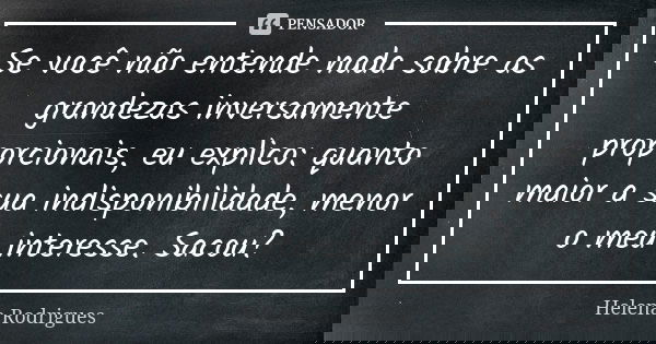 Se você não entende nada sobre as grandezas inversamente proporcionais, eu explico: quanto maior a sua indisponibilidade, menor o meu interesse. Sacou?... Frase de Helena Rodrigues.