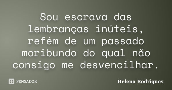 Sou escrava das lembranças inúteis, refém de um passado moribundo do qual não consigo me desvencilhar.... Frase de Helena Rodrigues.