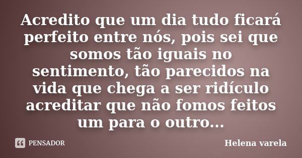 Acredito que um dia tudo ficará perfeito entre nós, pois sei que somos tão iguais no sentimento, tão parecidos na vida que chega a ser ridículo acreditar que nã... Frase de HELENA VARELA.