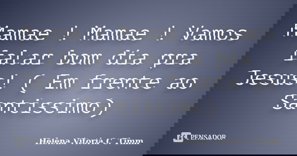 Mamae ! Mamae ! Vamos falar bom día pra Jesus! ( Em frente ao Santissimo)... Frase de Helena Vitoria C. Timm.