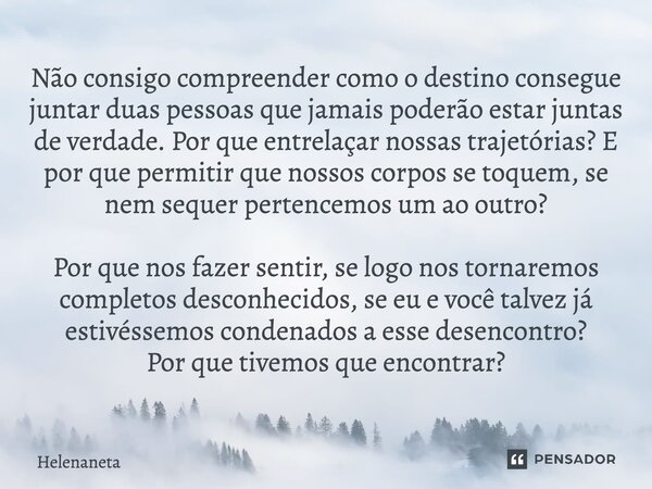 ⁠Não consigo compreender como o destino consegue juntar duas pessoas que jamais poderão estar juntas de verdade. Por que entrelaçar nossas trajetórias? E por qu... Frase de Helenaneta.