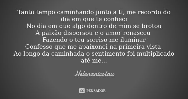 Tanto tempo caminhando junto a ti, me recordo do dia em que te conheci No dia em que algo dentro de mim se brotou A paixão dispersou e o amor renasceu Fazendo o... Frase de Helenanicolau.