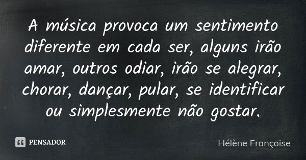 A música provoca um sentimento diferente em cada ser, alguns irão amar, outros odiar, irão se alegrar, chorar, dançar, pular, se identificar ou simplesmente não... Frase de Hélène Françoise.