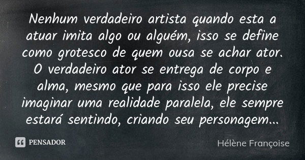 Nenhum verdadeiro artista quando esta a atuar imita algo ou alguém, isso se define como grotesco de quem ousa se achar ator. O verdadeiro ator se entrega de cor... Frase de Hélène Françoise.