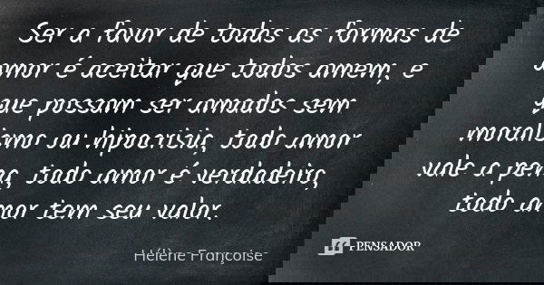 Ser a favor de todas as formas de amor é aceitar que todos amem, e que possam ser amados sem moralismo ou hipocrisia, todo amor vale a pena, todo amor é verdade... Frase de Hélène Françoise.