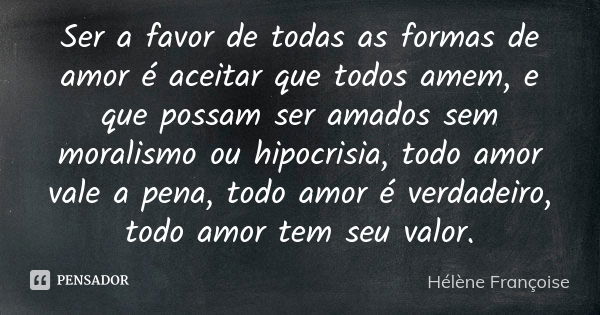 Ser a favor de todas as formas de amor é aceitar que todos amem, e que possam ser amados sem moralismo ou hipocrisia, todo amor vale a pena, todo amor é verdade... Frase de Hélène Françoise.