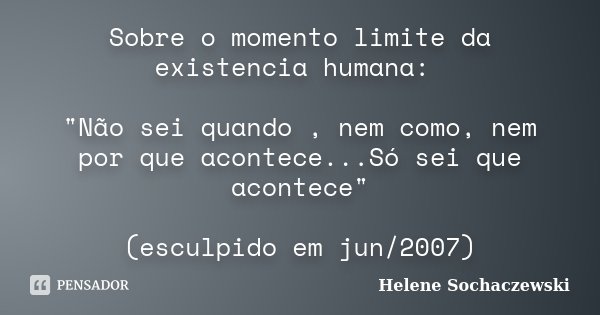 Sobre o momento limite da existencia humana: "Não sei quando , nem como, nem por que acontece...Só sei que acontece" (esculpido em jun/2007)... Frase de Helene Sochaczewski.