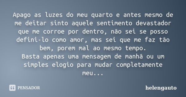 Apago as luzes do meu quarto e antes mesmo de me deitar sinto aquele sentimento devastador que me corroe por dentro, não sei se posso defini-lo como amor, mas s... Frase de helengauto.