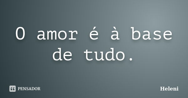 O amor é à base de tudo.... Frase de Heleni.