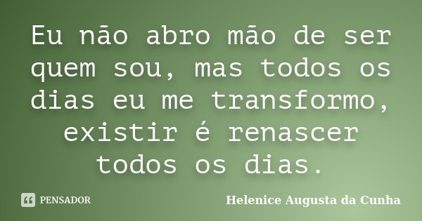 Eu não abro mão de ser quem sou, mas todos os dias eu me transformo, existir é renascer todos os dias.... Frase de Helenice Augusta da Cunha.