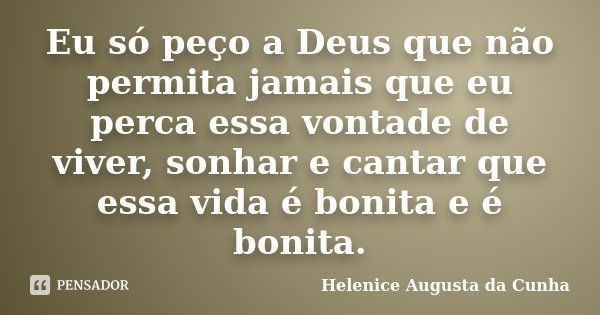 Eu só peço a Deus que não permita jamais que eu perca essa vontade de viver, sonhar e cantar que essa vida é bonita e é bonita.... Frase de Helenice Augusta da Cunha.
