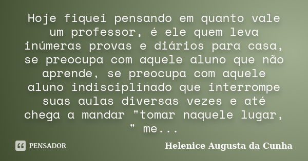 Hoje fiquei pensando em quanto vale um professor, é ele quem leva inúmeras provas e diários para casa, se preocupa com aquele aluno que não aprende, se preocupa... Frase de Helenice Augusta da Cunha.