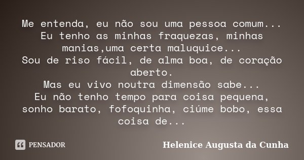 Me entenda, eu não sou uma pessoa comum... Eu tenho as minhas fraquezas, minhas manias,uma certa maluquice... Sou de riso fácil, de alma boa, de coração aberto.... Frase de Helenice Augusta da Cunha.