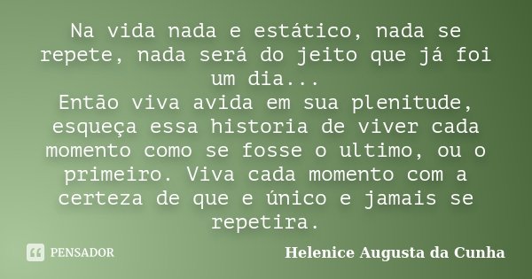 Na vida nada e estático, nada se repete, nada será do jeito que já foi um dia... Então viva avida em sua plenitude, esqueça essa historia de viver cada momento ... Frase de Helenice Augusta da Cunha.