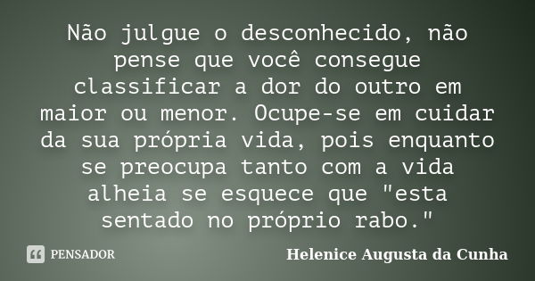 Não julgue o desconhecido, não pense que você consegue classificar a dor do outro em maior ou menor. Ocupe-se em cuidar da sua própria vida, pois enquanto se pr... Frase de Helenice Augusta da Cunha.