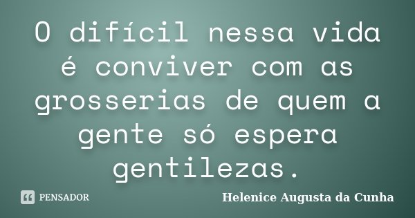 O difícil nessa vida é conviver com as grosserias de quem a gente só espera gentilezas.... Frase de Helenice Augusta da Cunha.