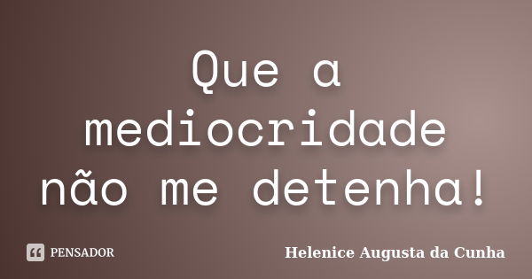 Que a mediocridade não me detenha!... Frase de Helenice Augusta da Cunha.