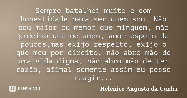 Sempre batalhei muito e com honestidade para ser quem sou. Não sou maior ou menor que ninguém, não preciso que me amem, amor espero de poucos,mas exijo respeito... Frase de Helenice Augusta da Cunha.