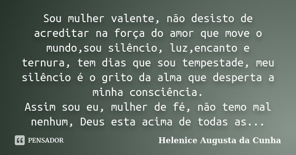 Sou mulher valente, não desisto de acreditar na força do amor que move o mundo,sou silêncio, luz,encanto e ternura, tem dias que sou tempestade, meu silêncio é ... Frase de Helenice Augusta da Cunha.