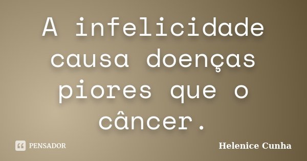 A infelicidade causa doenças piores que o câncer.... Frase de Helenice Cunha.