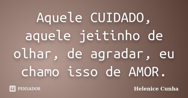 Aquele CUIDADO, aquele jeitinho de olhar, de agradar, eu chamo isso de AMOR.... Frase de Helenice Cunha.