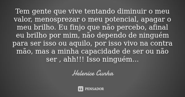 Tem gente que vive tentando diminuir o meu valor, menosprezar o meu potencial, apagar o meu brilho. Eu finjo que não percebo, afinal eu brilho por mim, não depe... Frase de Helenice Cunha.