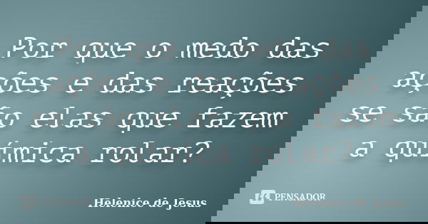 Por que o medo das ações e das reações se são elas que fazem a química rolar?... Frase de Helenice de Jesus.