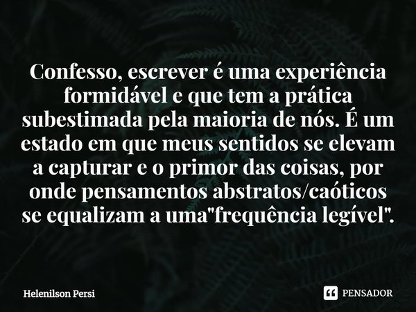 ⁠Confesso, escrever é uma experiência formidável e que tem a prática subestimada pela maioria de nós. É um estado em que meus sentidos se elevam a capturar e o ... Frase de Helenilson Persi.