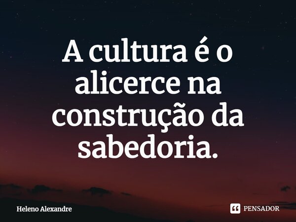 ⁠A cultura é o alicerce na construção da sabedoria.... Frase de Heleno Alexandre.