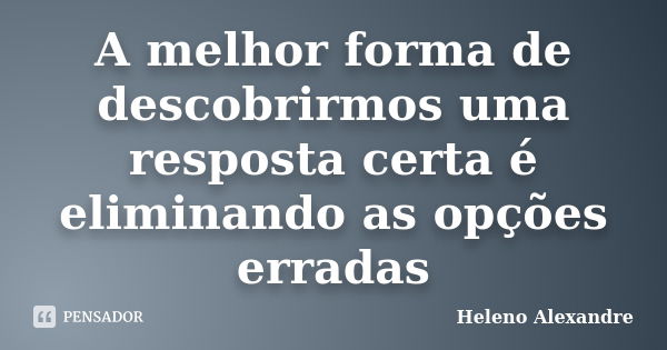 A melhor forma de descobrirmos uma resposta certa é eliminando as opções erradas... Frase de Heleno Alexandre.