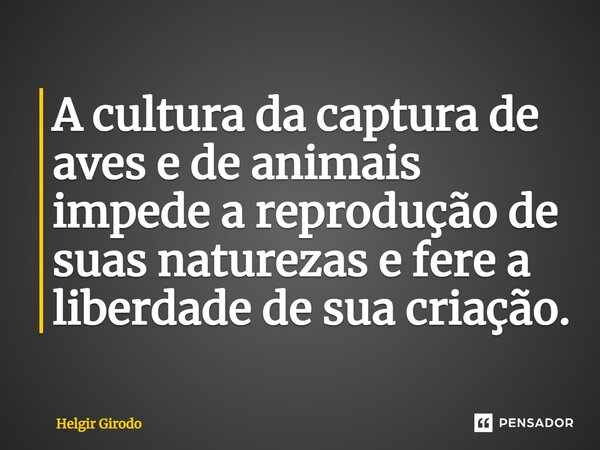 ⁠A cultura da captura de aves e de animais impede a reprodução de suas naturezas e fere a liberdade de sua criação.... Frase de Helgir Girodo.