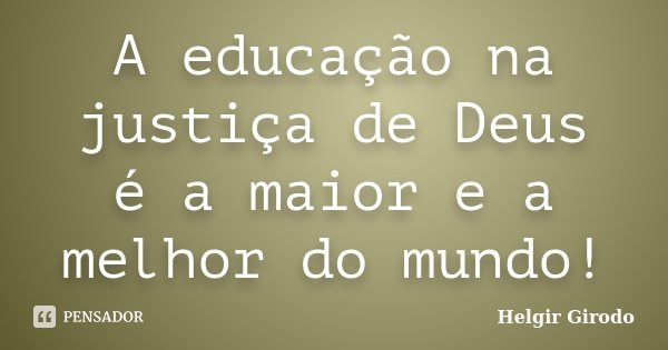 A educação na justiça de Deus é a maior e a melhor do mundo!... Frase de Helgir Girodo.