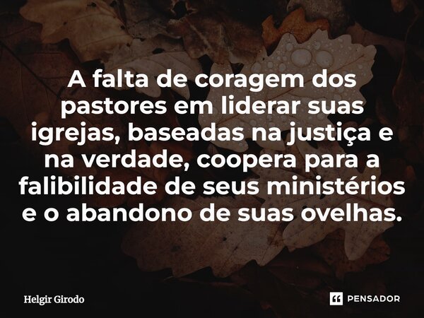 ⁠A falta de coragem dos pastores em liderar suas igrejas, baseadas na justiça e na verdade, coopera para a falibilidade de seus ministérios e o abandono de suas... Frase de Helgir Girodo.