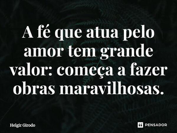 ⁠A fé que atua pelo amor tem grande valor: começa a fazer obras maravilhosas.... Frase de Helgir Girodo.