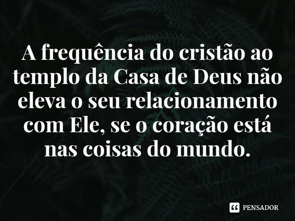 ⁠A frequência do cristão ao templo da Casa de Deus não eleva o seu relacionamento com Ele, se o coração está nas coisas do mundo.... Frase de Helgir Girodo.