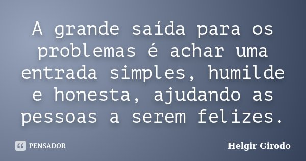 A grande saída para os problemas é achar uma entrada simples, humilde e honesta, ajudando as pessoas a serem felizes.... Frase de Helgir Girodo.