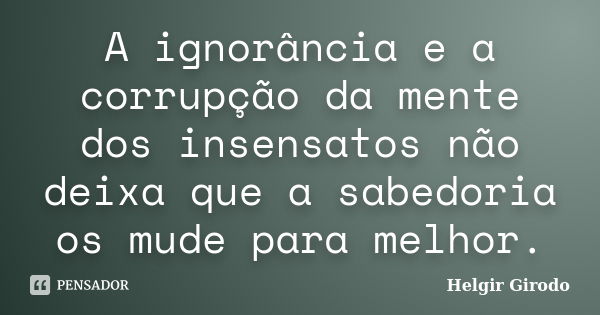 A ignorância e a corrupção da mente dos insensatos não deixa que a sabedoria os mude para melhor.... Frase de Helgir Girodo.