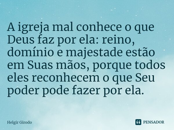 ⁠A igreja mal conhece o que Deus faz por ela: reino, domínio e majestade estão em Suas mãos, porque todos eles reconhecem o que Seu poder pode fazer por ela.... Frase de Helgir Girodo.