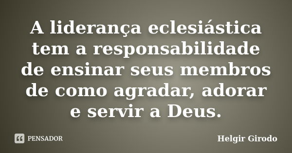 A liderança eclesiástica tem a responsabilidade de ensinar seus membros de como agradar, adorar e servir a Deus.... Frase de Helgir Girodo.