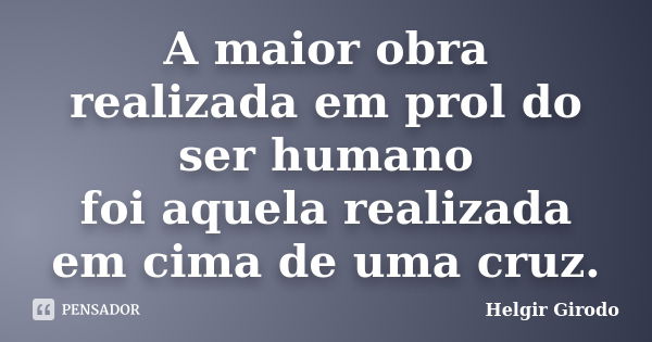 A maior obra realizada em prol do ser humano foi aquela realizada em cima de uma cruz.... Frase de Helgir Girodo.