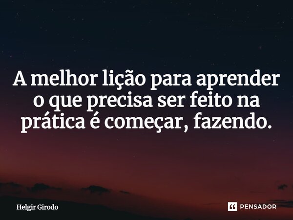 A melhor lição para aprender o que precisa ser feito na prática é começar, fazendo.... Frase de Helgir Girodo.