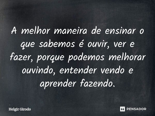 ⁠A melhor maneira de ensinar o que sabemos é ouvir, ver e fazer, porque podemos melhorar ouvindo, entender vendo e aprender fazendo.... Frase de Helgir Girodo.