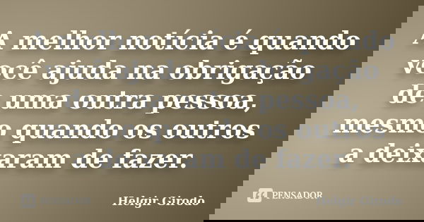 A melhor notícia é quando você ajuda na obrigação de uma outra pessoa, mesmo quando os outros a deixaram de fazer.... Frase de Helgir Girodo.