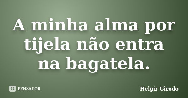 A minha alma por tijela não entra na bagatela.... Frase de Helgir Girodo.