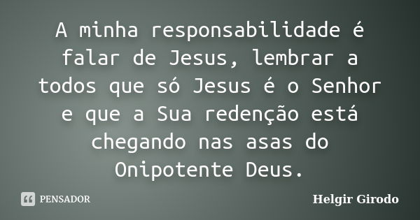 A minha responsabilidade é falar de Jesus, lembrar a todos que só Jesus é o Senhor e que a Sua redenção está chegando nas asas do Onipotente Deus.... Frase de Helgir Girodo.