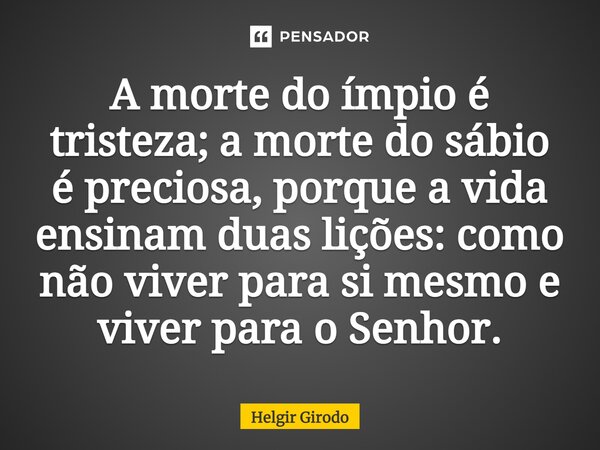 ⁠A morte do ímpio é tristeza; a morte do sábio é preciosa, porque a vida ensinam duas lições: como não viver para si mesmo e viver para o Senhor.... Frase de Helgir Girodo.