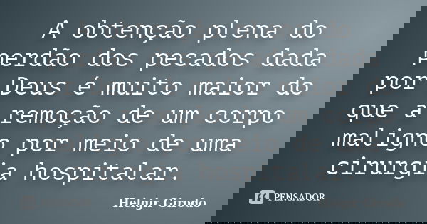 A obtenção plena do perdão dos pecados dada por Deus é muito maior do que a remoção de um corpo maligno por meio de uma cirurgia hospitalar.... Frase de Helgir Girodo.
