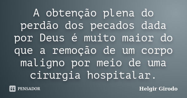 A obtenção plena do perdão dos pecados dada por Deus é muito maior do que a remoção de um corpo maligno por meio de uma cirurgia hospitalar.... Frase de Helgir Girodo.