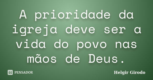 A prioridade da igreja deve ser a vida do povo nas mãos de Deus.... Frase de Helgir Girodo.